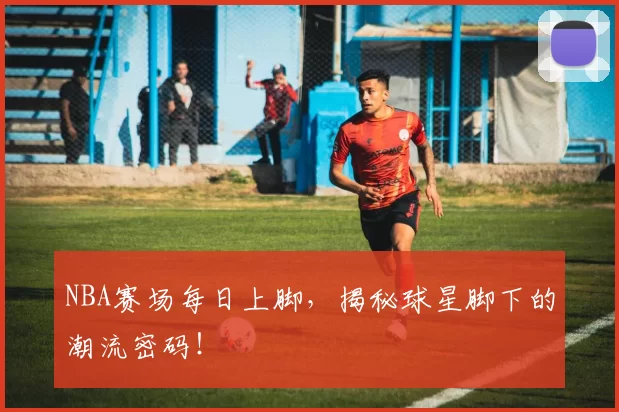 NBA赛场每日上脚,揭秘球星脚下的潮流密码!