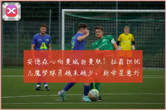 安德森心向曼城拒曼联！拉爵担忧儿魔梦球员越来越少，新帝星意外成大赢家_欧冠_阿森纳_拜仁慕尼黑