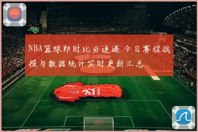 NBA篮球即时比分速递 今日赛程战报与数据统计实时更新汇总