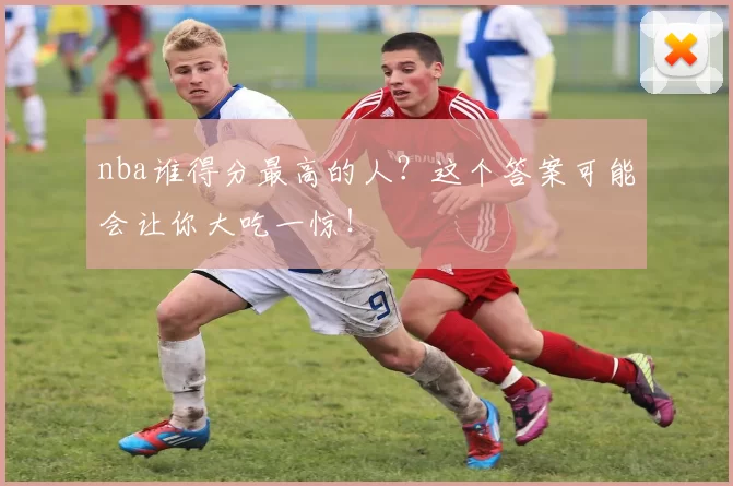 nba谁得分最高的人？这个答案可能会让你大吃一惊！