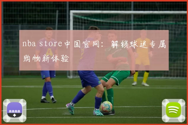 nba store中国官网：解锁球迷专属购物新体验
