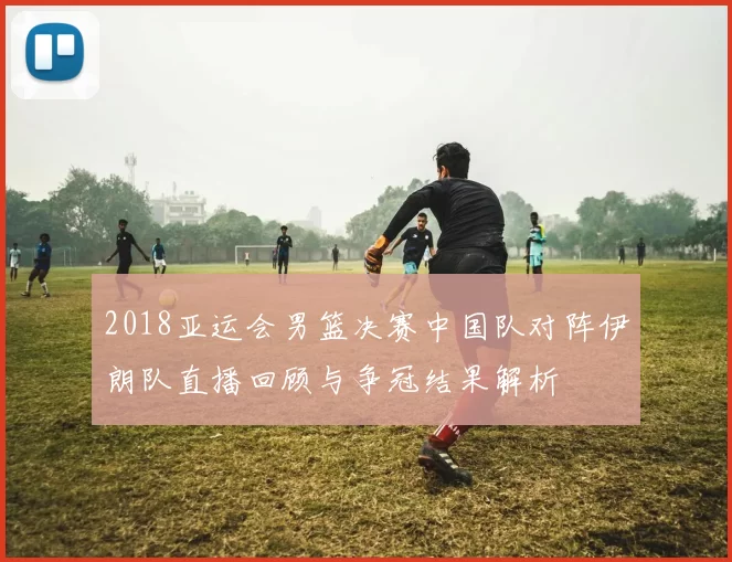 2018亚运会男篮决赛中国队对阵伊朗队直播回顾与争冠结果解析