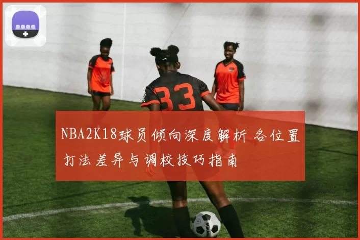 NBA2K18球员倾向深度解析 各位置打法差异与调校技巧指南