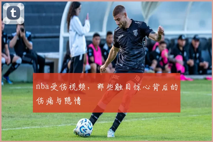 nba受伤视频，那些触目惊心背后的伤痛与隐情