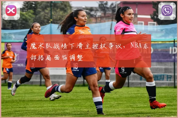 魔术队战绩下滑主控权争议，NBA东部格局面临调整