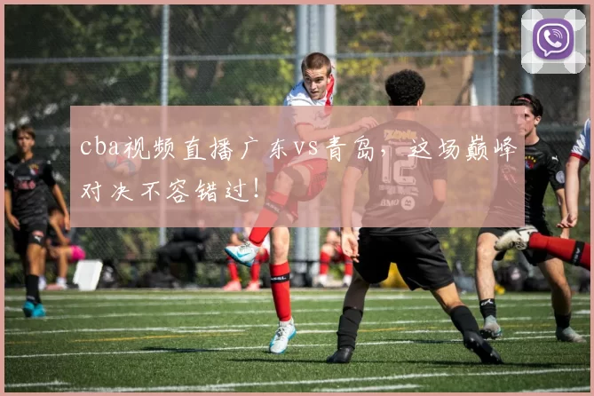 cba视频直播广东vs青岛,这场巅峰对决不容错过!