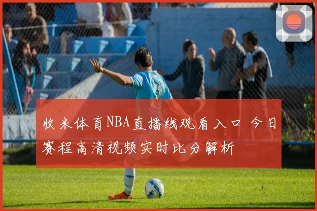 收米体育NBA直播线观看入口 今日赛程高清视频实时比分解析