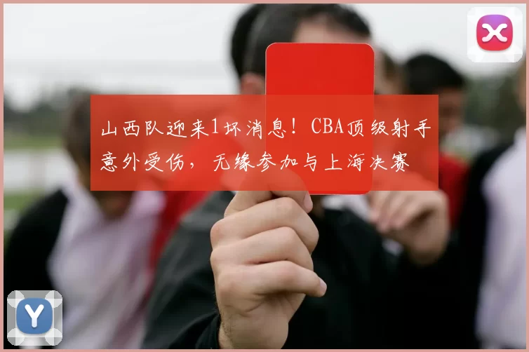 山西队迎来1坏消息！CBA顶级射手意外受伤，无缘参加与上海决赛