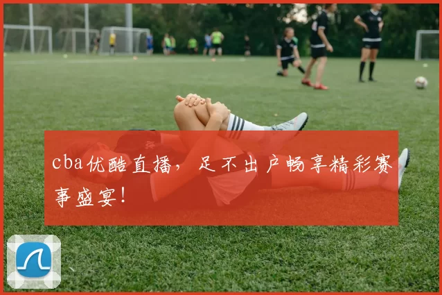 cba优酷直播，足不出户畅享精彩赛事盛宴！