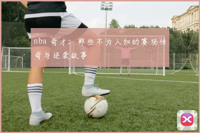 nba 奇才:那些不为人知的赛场传奇与逆袭故事