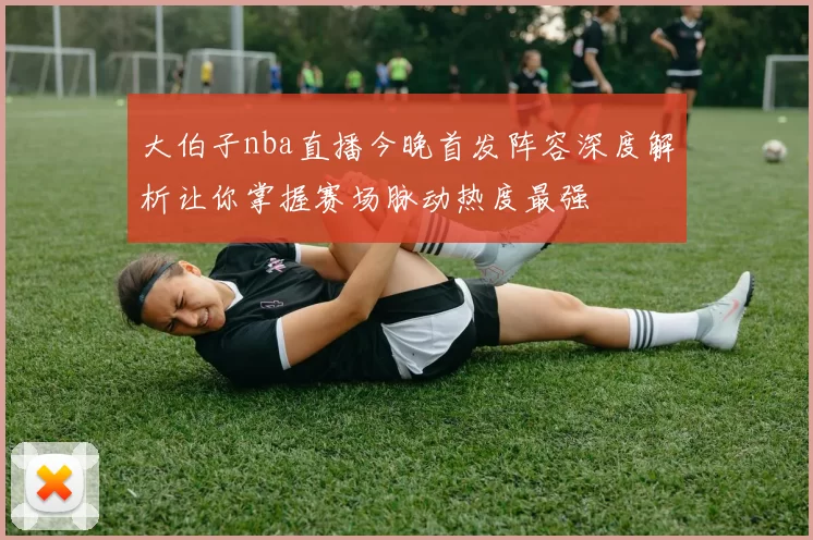 大伯子nba直播今晚首发阵容深度解析让你掌握赛场脉动热度最强