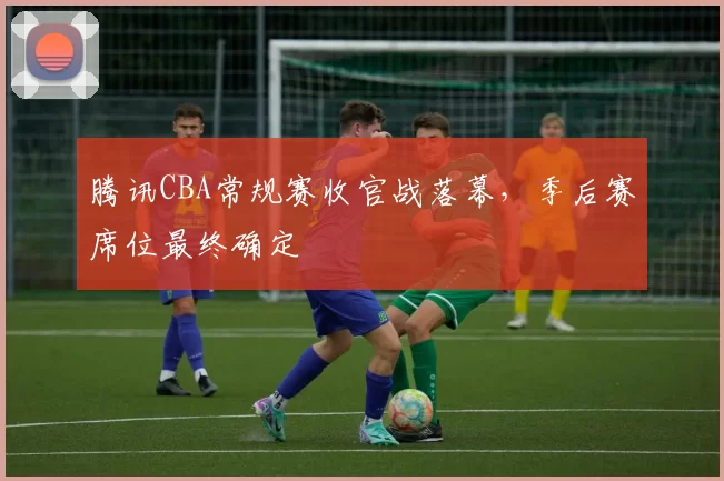 腾讯CBA常规赛收官战落幕，季后赛席位最终确定