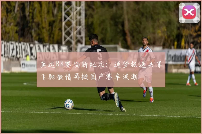 奥运R8赛场新纪元：逐梦极速共享飞驰激情再掀国产赛车浪潮