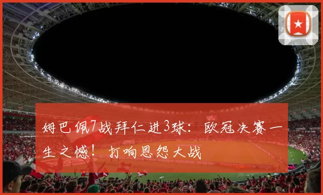 姆巴佩7战拜仁进3球:欧冠决赛一生之憾!打响恩怨大战