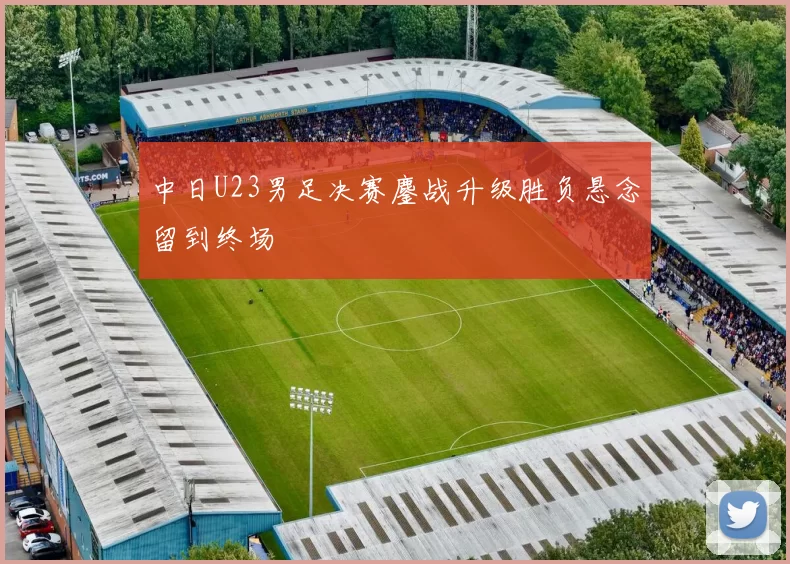 中日U23男足决赛鏖战升级胜负悬念留到终场