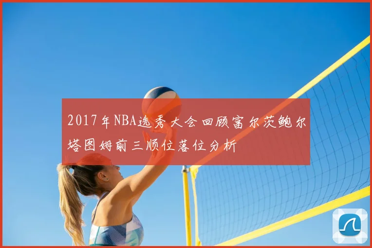 2017年NBA选秀大会回顾富尔茨鲍尔塔图姆前三顺位落位分析