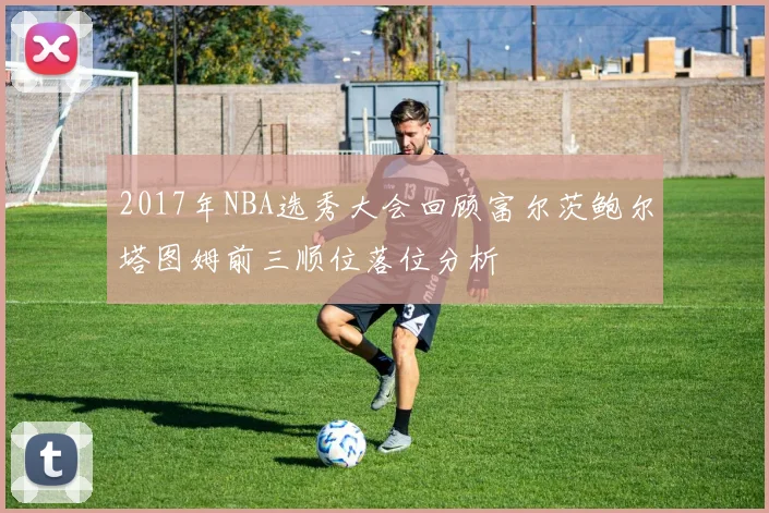 2017年NBA选秀大会回顾富尔茨鲍尔塔图姆前三顺位落位分析