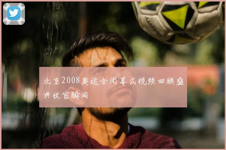 北京2008奥运会闭幕式视频回顾盛典收官瞬间