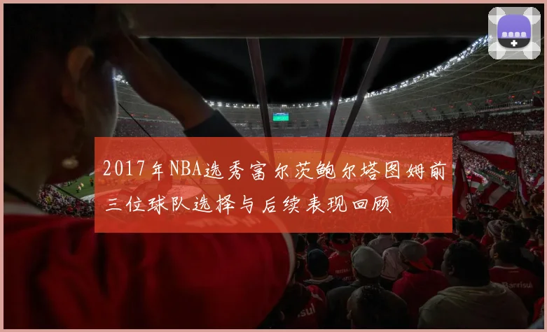 2017年NBA选秀富尔茨鲍尔塔图姆前三位球队选择与后续表现回顾