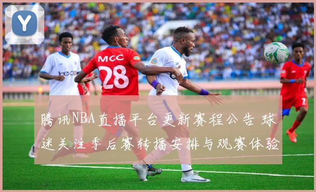 腾讯NBA直播平台更新赛程公告 球迷关注季后赛转播安排与观赛体验