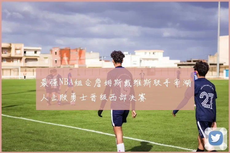 最强NBA组合詹姆斯戴维斯联手率湖人击败勇士晋级西部决赛