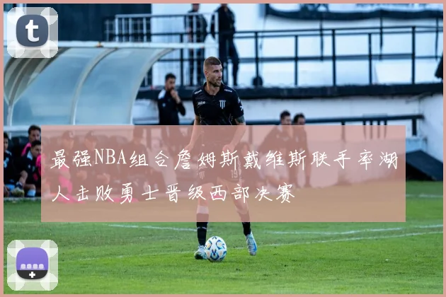 最强NBA组合詹姆斯戴维斯联手率湖人击败勇士晋级西部决赛