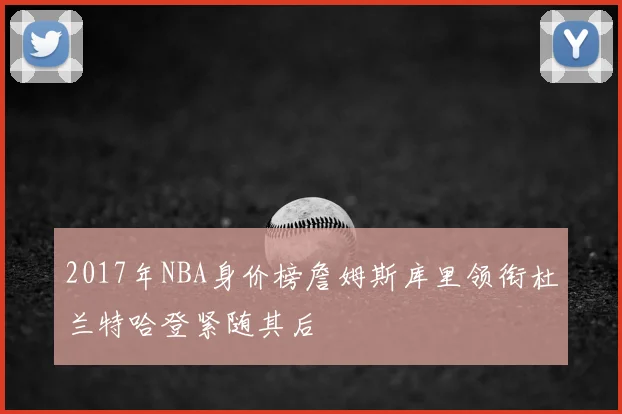 2017年NBA身价榜詹姆斯库里领衔杜兰特哈登紧随其后